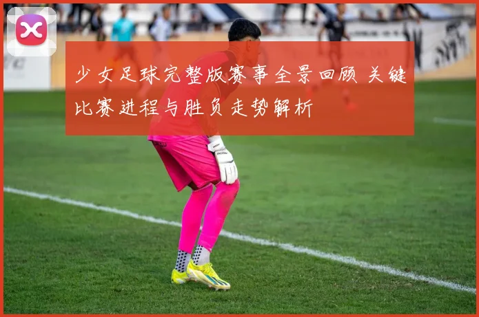 少女足球完整版赛事全景回顾 关键比赛进程与胜负走势解析